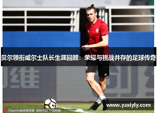 贝尔领衔威尔士队长生涯回顾：荣耀与挑战并存的足球传奇