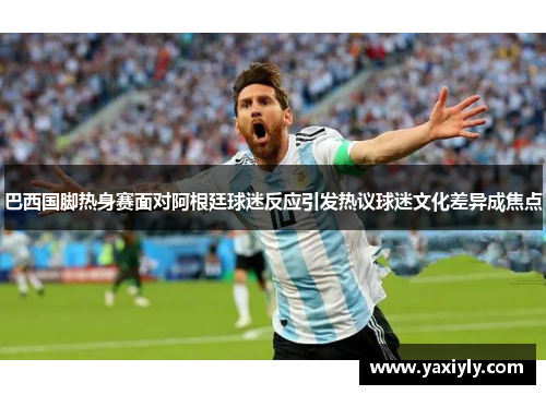 巴西国脚热身赛面对阿根廷球迷反应引发热议球迷文化差异成焦点