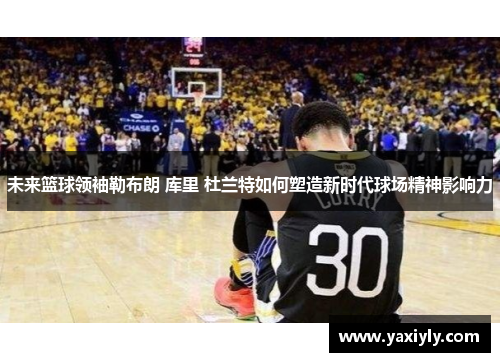 未来篮球领袖勒布朗 库里 杜兰特如何塑造新时代球场精神影响力