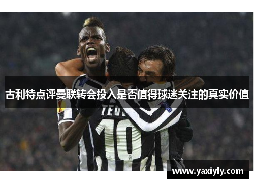 古利特点评曼联转会投入是否值得球迷关注的真实价值