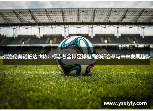 弗洛伦蒂诺抵达沙特：标志着全球足球格局的新变革与未来发展趋势