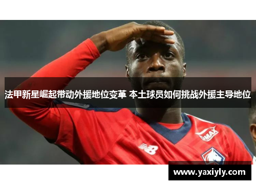 法甲新星崛起带动外援地位变革 本土球员如何挑战外援主导地位