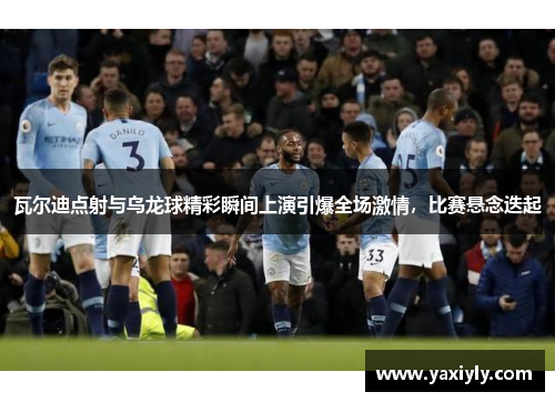 瓦尔迪点射与乌龙球精彩瞬间上演引爆全场激情，比赛悬念迭起
