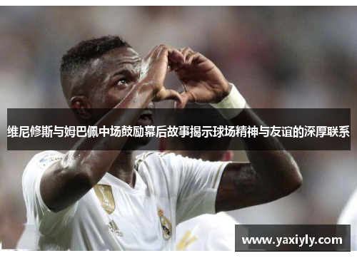 维尼修斯与姆巴佩中场鼓励幕后故事揭示球场精神与友谊的深厚联系 维尼修斯与姆巴佩中场鼓励幕后故事揭示球场精神与友谊的深厚联系