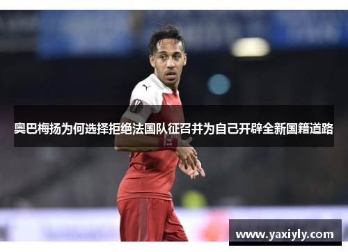 奥巴梅扬为何选择拒绝法国队征召并为自己开辟全新国籍道路 奥巴梅扬为何选择拒绝法国队征召并为自己开辟全新国籍道路